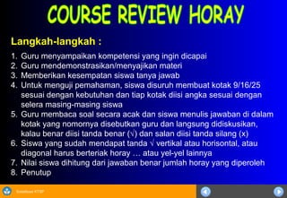 Sosialisasi KTSP
Langkah-langkah :
1. Guru menyampaikan kompetensi yang ingin dicapai
2. Guru mendemonstrasikan/menyajikan materi
3. Memberikan kesempatan siswa tanya jawab
4. Untuk menguji pemahaman, siswa disuruh membuat kotak 9/16/25
sesuai dengan kebutuhan dan tiap kotak diisi angka sesuai dengan
selera masing-masing siswa
5. Guru membaca soal secara acak dan siswa menulis jawaban di dalam
kotak yang nomornya disebutkan guru dan langsung didiskusikan,
kalau benar diisi tanda benar (√) dan salan diisi tanda silang (x)
6. Siswa yang sudah mendapat tanda √ vertikal atau horisontal, atau
diagonal harus berteriak horay … atau yel-yel lainnya
7. Nilai siswa dihitung dari jawaban benar jumlah horay yang diperoleh
8. Penutup
 
