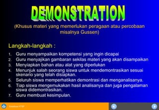 Sosialisasi KTSP
((Khusus materi yang memerlukan peragaan atau percobaanKhusus materi yang memerlukan peragaan atau percobaan
misalnya Gussen)misalnya Gussen)
Langkah-langkah :
1. Guru menyampaikan kompetensi yang ingin dicapai
2. Guru menyajikan gambaran sekilas materi yang akan disampaikan
3. Menyiapkan bahan atau alat yang diperlukan
4. Menunjuk salah seorang siswa untuk mendemontrasikan sesuai
skenario yang telah disiapkan.
5. Seluruh siswa memperhatikan demontrasi dan menganalisanya.
6. Tiap siswa mengemukakan hasil analisanya dan juga pengalaman
siswa didemontrasikan.
7. Guru membuat kesimpulan.
 