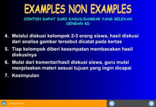 Sosialisasi KTSP
4. Melalui diskusi kelompok 2-3 orang siswa, hasil diskusi
dari analisa gambar tersebut dicatat pada kertas
5. Tiap kelompok diberi kesempatan membacakan hasil
diskusinya
6. Mulai dari komentar/hasil diskusi siswa, guru mulai
menjelaskan materi sesuai tujuan yang ingin dicapai
7. Kesimpulan
CONTOH DAPAT DARI KASUS/GAMBAR YANG RELEVANCONTOH DAPAT DARI KASUS/GAMBAR YANG RELEVAN
DENGAN KDDENGAN KD
 