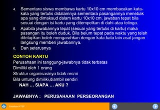 Sosialisasi KTSP
4. Sementara siswa membawa kartu 10x10 cm membacakan kata-
kata yang tertulis didalamnya sementara pasangannya menebak
apa yang dimaksud dalam kartu 10x10 cm. jawaban tepat bila
sesuai dengan isi kartu yang ditempelkan di dahi atau telinga.
5. Apabila jawabannya tepat (sesuai yang tertulis di kartu) maka
pasangan itu boleh duduk. Bila belum tepat pada waktu yang telah
ditetapkan boleh mengarahkan dengan kata-kata lain asal jangan
langsung memberi jawabannya.
6. Dan seterusnya
CONTOH KARTU
Perusahaan ini tanggung-jawabnya tidak terbatas
Dimiliki oleh 1 orang
Struktur organisasinya tidak resmi
Bila untung dimiliki,diambil sendiri
NAH … SIAPA … AKU ?
JAWABNYA : PERUSAHAAN PERSEORANGAN
 