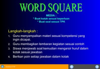 Sosialisasi KTSP
MEDIA :MEDIA :
* Buat kotak sesuai keperluan* Buat kotak sesuai keperluan
* Buat soal sesuai TPK* Buat soal sesuai TPK
Langkah-langkah :
1. Guru menyampaikan materi sesuai kompetensi yang
ingin dicapai.
2. Guru membagikan lembaran kegiatan sesuai contoh
3. Siswa menjawab soal kemudian mengarsir huruf dalam
kotak sesuai jawaban
4. Berikan poin setiap jawaban dalam kotak
 