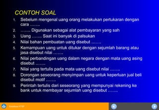 Sosialisasi KTSP
CONTOH SOAL
1. Sebelum mengenal uang orang melakukan pertukaran dengan
cara …….
2. ……. Digunakan sebagai alat pembayaran yang sah
3. Uang ……. Saat ini banyak di palsukan
4. Nilai bahan pembuatan uang disebut …….
5. Kemampuan uang untuk ditukar dengan sejumlah barang atau
jasa disebut nilai …….
6. Nilai perbandingan uang dalam negara dengan mata uang asing
disebut …….
7. Nilai yang tertulis pada mata uang disebut nilai …….
8. Dorongan seseorang menyimpan uang untuk keperluan jual beli
disebut motif …….
9. Perintah tertulis dari seseorang yang mempunyai rekening ke
bank untuk membayar sejumlah uang disebut …….
 