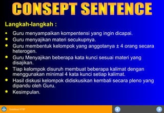 Sosialisasi KTSP
Langkah-langkah :
● Guru menyampaikan kompentensi yang ingin dicapai.
 Guru menyajikan materi secukupnya.
 Guru membentuk kelompok yang anggotanya ± 4 orang secara
heterogen.
 Guru Menyajikan beberapa kata kunci sesuai materi yang
disajikan.
 Tiap kelompok disuruh membuat beberapa kalimat dengan
menggunakan minimal 4 kata kunci setiap kalimat.
 Hasil diskusi kelompok didiskusikan kembali secara pleno yang
dipandu oleh Guru.
 Kesimpulan.
 