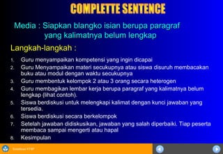 Sosialisasi KTSP
Media : Siapkan blangko isian berupa paragrafMedia : Siapkan blangko isian berupa paragraf
yang kalimatnya belum lengkapyang kalimatnya belum lengkap
Langkah-langkah :
1. Guru menyampaikan kompetensi yang ingin dicapai
2. Guru Menyampaikan materi secukupnya atau siswa disuruh membacakan
buku atau modul dengan waktu secukupnya
3. Guru membentuk kelompok 2 atau 3 orang secara heterogen
4. Guru membagikan lembar kerja berupa paragraf yang kalimatnya belum
lengkap (lihat contoh).
5. Siswa berdiskusi untuk melengkapi kalimat dengan kunci jawaban yang
tersedia.
6. Siswa berdiskusi secara berkelompok
7. Setelah jawaban didiskusikan, jawaban yang salah diperbaiki. Tiap peserta
membaca sampai mengerti atau hapal
8. Kesimpulan
 