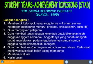 Sosialisasi KTSP
TIM SISWA KELOMPOK PRESTASITIM SISWA KELOMPOK PRESTASI
(SLAVIN, 1995)(SLAVIN, 1995)
Langkah-langkah :
1. Membentuk kelompok yang anggotanya = 4 orang secara
heterogen (campuran menurut prestasi, jenis kelamin, suku, dll)
2. Guru menyajikan pelajaran
3. Guru memberi tugas kepada kelompok untuk dikerjakan oleh
anggota-anggota kelompok. Anggotanya yang sudah mengerti
dapat menjelaskan pada anggota lainnya sampai semua
anggota dalam kelompok itu mengerti.
4. Guru memberi kuis/pertanyaan kepada seluruh siswa. Pada saat
menjawab kuis tidak boleh saling membantu
5. Memberi evaluasi
6. Kesimpulan
 