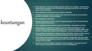 keuntungan
 Meningkatkan motivasi belajar peserta didik untuk belajar, mendorong
kemampuan mereka untuk melakukan pekerjaan penting, dan mereka
perlu untuk dihargai.
 Meningkatkan kemampuan pemecahan masalah.
 Membuat peserta didik menjadi lebih aktif dan berhasil memecahkan
problem-problem yang kompleks.
 Meningkatkan kolaborasi.
 Mendorong peserta didik untuk mengembangkan dan mempraktikkan
keterampilan komunikasi.
 Meningkatkan keterampilan peserta didikdalam mengelola sumber.
 Memberikan pengalaman kepada peserta didik pembelajaran dan
praktik dalam mengorganisasi proyek, dan membuat alokasi waktu dan
sumber-sumber lain seperti perlengkapan untuk menyelesaikan tugas.
 Menyediakan pengalaman belajar yang melibatkan peserta didik secara
kompleks dan dirancang untuk berkembang sesuai dunia nyata.
 Melibatkan para peserta didik untuk belajar mengambil informasi dan
menunjukkan pengetahuan yang dimiliki, kemudian diimplementasikan
dengan dunia nyata.
 Membuat suasana belajar menjadi menyenangkan, sehingga peserta
didik maupun pendidik menikmati proses pembelajaran.
 