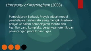 University of Nottingham (2003)
Pembelajaran Berbasis Proyek adalah model
pembelajaran sistematik yang mengikutsertakan
pelajar ke dalam pembelajaran teoritis dan
keahlian yang kompleks, pertanyaan otentik dan
perancangan produk dan tugas
 