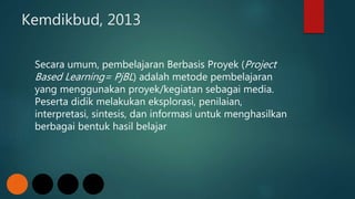 Kemdikbud, 2013
Secara umum, pembelajaran Berbasis Proyek (Project
Based Learning= PjBL) adalah metode pembelajaran
yang menggunakan proyek/kegiatan sebagai media.
Peserta didik melakukan eksplorasi, penilaian,
interpretasi, sintesis, dan informasi untuk menghasilkan
berbagai bentuk hasil belajar
 