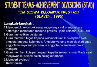 Materi 10 - Model-model Pembelajaran 8
TIM SISWA KELOMPOK PRESTASITIM SISWA KELOMPOK PRESTASI
(SLAVIN, 1995)(SLAVIN, 1995)
Langkah-langkah :
1.Membentuk kelompok yang anggotanya = 4 orang secara
heterogen (campuran menurut prestasi, jenis kelamin, suku, dll)
2.Guru menyajikan pelajaran
3.Guru memberi tugas kepada kelompok untuk dikerjakan oleh
anggota-anggota kelompok. Anggotanya tahu menjelaskan pada
anggota lainnya sampai semua anggota dalam kelompok itu
mengerti.
4.Guru memberi kuis/pertanyaan kepada seluruh siswa. Pada saat
menjawab kuis tidak boleh saling membantu
5.Memberi evaluasi
6.Kesimpulan
 