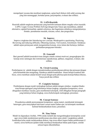 mempelajari wacana dan membuat rangkuman, sajian hasil diskusi oleh salah seorang dan
       yang lain menanggapi, bertukar peran, penyimpulan, evaluasi dan refleksi.


                                   53. LAPS-Heuristik
Heuristik adalah rangkaian pertanyaan yang bertisfat tuntunan dalam rangaka solusi masalah.
     LAPS ( Logan Avenue Problem Solving) dengan kata Tanya apa masalahnya, adakah
alternative, apakah bermanfaat, apakah solusinya, dan bagaimana sebaiknya mengerjakannya.
                Sintaks: pemahaman masalah, rencana, solusi, dan pengecekan.


                                      54. Improve
 Improve singkatan dari Introducing new concept, Metakognitive questioning, Practicing,
Reviewing and reducing difficulty, Obtaining mastery, Verivication, Enrichment. Sintaknya
 adalah sajian pertanyaan untuk mengantarkan konsep, siswa latian dan bertanya, balikan-
                             perbnaikan-pengayaan-interaksi.


                                      55. Generatif
 Basi gneratif adalah konstruksivisme dengan sintaks orintasi-motivasi, pengungkapan ide-
 konsep awal, tantangan dan restruturisasi sajiankonsep, aplikasi, ranguman, evaluasi, dan
                                          refleksi


                                  56. Circuit Learning
Pembelajaran ini adalah dengan memaksimalkan pemberdayaan pikiran dan perasaan dengan
  pola bertambah dan mengulang. Sintaknya adalah kondisikan situasi belajar kondusif dan
focus, siswa membuat catatan kreatif sesuai dengan pola pikirnya-peta konsep-bahasa khusus,
                                 Tanya jawab dan refleksi


                                  57. Complette Sentence
 Pembelajaran dengan model melengkapi kalimat adalah dengan sintakas: sisapkan blanko
    isian berupa aparagraf yang kalimatnya belum lengkap, sampaikan kompetensi, siswa
ditugaskan membaca wacana, guru membentuk kelompok, LKS dibagikan berupa paragraph
          yang kaliatnya belum lengkap, siswa berkelompok melengkapi, presentasi.


                                 58. Concept Sentence
    Proseduirnya adalah poenyampaian kompetensi, sajian materi, membentuk kelompok
  heterogen, guru menyiapkan kata kunci sesuai materi bahan ajar, tia kelompok membeuat
                        kalimat berdasarkankata kunci, presentasi.


                                      59. Time Token
Model ini digunakan (Arebds, 1998) untuk melatih dan mengembangkan ketrampilan sosial
  agar siswa tidak mendominasi pembicaraan atau diam sama sekali. Langkahnya adalah
kondisikan kelas untuk melaksanakan diskusi, tiap siswa diberi kupon bahan pembicaraan (1
  menit), siswa berbicara (pidato-tidak membaca) berdasarkan bahan pada kupon, setelah
                                selesai kupon dikembalikan.
 