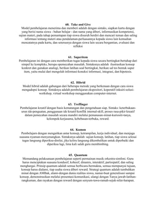 60. Take and Give
  Model pembelajaran menerima dan memberi adalah dengan sintaks, siapkan kartu dengan
  yang berisi nama siswa - bahan belajar - dan nama yang diberi, informasikan kompetensi,
sajian materi, pada tahap pemantapan tiap siswa disuruh berdiri dan mencari teman dan saling
     informasi tentang materi atau pendalaman-perluasannya kepada siswa lain kemudian
  mencatatnya pada kartu, dan seterusnya dengan siswa lain secara bergantian, evaluasi dan
                                           refleksi


                                       61. Superitem
Pembelajaran ini dengan cara memberikan tugas kepada siswa secara bertingkat-bertahap dari
  simpel ke kompleks, berupa opemecahan masalah. Sintaksnya adalah ilustrasikan konsep
  konkret dan gunakan analogi, berikan latihan soal bertingkat, berikan sal tes bentuk super
    item, yaitu mulai dari mengolah informasi-koneksi informasi, integrasi, dan hipotesis.


                                      62. Hibrid
  Model hibrid adalah gabungan dari beberapa metode yang berkenaan dengan cara siswa
  mengadopsi konsep. Sintaknya adalah pembelajaran ekspositori, koperatif-inkuiri-solusi-
              workshop, virtual workshop menggunakan computer-internet.


                                     63. Treffinger
Pembelajaran kreatif dengan basis kematangan dan pengetahuan siap. Sintaks: keterbukaan-
 urun ide-penguatan, penggunaan ide kreatif-konflik internal-skill, proses rasa-pikir kreatif
    dalam pemecahan masalah secara mandiri melalui pemanasan-minat-kuriositi-tanya,
                     kelompok-kerjasama, kebebasan-terbuka, reward.


                                         64. Kumon
 Pembelajarn dengan mengaitkan antar konsep, ketrampilan, kerja individual, dan menjaga
suasana nyaman-menyenangkan. Sintaksnya adalah: sajian konsep, latihan, tiap siswa selesai
  tugas langsung diperiksa-dinilai, jika keliru langsung dikembalikan untuk diperbaiki dan
                     diperiksa lagi, lima kali salah guru membimbing.


                                      65. Quantum
  Memandang pelaksanaan pembelajaran seperti permainan musik orkestra-simfoni. Guru
  harus menciptakan suasana kondusif, kohesif, dinamis, interaktif, partisipatif, dan saling
menghargai. Prinsip quantum adalah semua berbicara-bermakna, semua mempunyai tujuan,
 konsep harus dialami, tiap usaha siswa diberi reward. Strategi quantum adalah tumbuhkan
 minat dengan AMBak, alami-dengan dunia realitas siswa, namai-buat generalisasi sampai
konsep, demonstrasikan melalui presentasi-komunikasi, ulangi dengan Tanya jawab-latihan-
 rangkuman, dan rayakan dengan reward dengan senyum-tawa-ramah-sejuk-nilai-harapan.
 