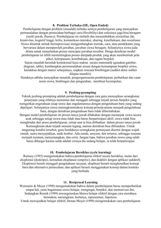 8. Problem Terbuka (OE, Open Ended)
  Pembelajaran dengan problem (masalah) terbuka artinya pembelajaran yang menyajikan
permasalahan dengan pemecahan berbagai cara (flexibility) dan solusinya juga bisa beragam
     (multi jawab, fluency). Pembelajaran ini melatih dan menumbuhkan orisinilitas ide,
kreativitas, kognitif tinggi, kritis, komunikasi-interaksi, sharing, keterbukaan, dan sosialisasi.
 Siswa dituntuk unrtuk berimprovisasi mengembangkan metode, cara, atau pendekatan yang
   bervariasi dalam memperoleh jawaban, jawaban siswa beragam. Selanjtynya siswa juda
     diinta untuk menjelaskan proses mencapai jawaban tersebut. Denga demikian model
 pembelajaran ini lebih mementingkan proses daripada produk yang akan membentiuk pola
                      piker, keterpasuan, keterbukaan, dan ragam berpikir.
    Sajian masalah haruslah kontekstual kaya makna secara matematik (gunakan gambar,
   diagram, table), kembangkan peremasalahan sesuai dengan kemampuan berpikir siswa,
   kaitakkan dengan materi selanjutnya, siapkan rencana bimibingan (sedikit demi sedikit
                                         dilepas mandiri).
Sintaknya adlaha menyajikan masalah, pengorganisasian pembelajaran, perhatikan dan catat
                reson siswa, bimbingan dan pengarahan, membuat kesimpulan.


                                   9. Probing-prompting
 Teknik probing-prompting adalah pembelajaran dengan cara guru menyajikan serangkaian
   petanyaan yang sifatnya menuntun dan menggali sehingga terjadi proses berpikir yang
mengaitkan engetahuan sisap siswa dan engalamannya dengan pengetahuan baru yang sedang
dipelajari. Selanjutnya siswa memngkonstruksiu konsep-prinsip-aturan menjadi pengetahuan
                baru, dengan demikian pengetahuan baru tidak diberitahukan.
Dengan model pembelajaran ini proses tanya jawab dilakukan dengan menunjuk siswa secara
    acak sehingga setiap siswa mau tidak mau harus berpartisipasi aktif, siswa tidak bisa
menghindar dari prses pembelajaran, setiap saat ia bisa dilibatkan dalam proses tanya jawab.
    Kemungkinan akan terjadi sausana tegang, namun demikian bisa dibiasakan. Untuk
 mngurang kondisi tersebut, guru hendaknya serangkaian pertanyaan disertai dengan wajah
ramah, suara menyejukkan, nada lembut. Ada canda, senyum, dan tertawa, sehingga suasana
 menjadi nyaman, menyenangkan, dan ceria. Jangan lupa, bahwa jawaban siswa yang salah
     harus dihargai karena salah adalah cirinya dia sedang belajar, ia telah berpartisipasi


                        10. Pembelajaran Bersiklus (cycle learning)
  Ramsey (1993) mengemukakan bahwa pembelajaran efektif secara bersiklus, mulai dari
eksplorasi (deskripsi), kemudian eksplanasi (empiric), dan diakhiri dengan aplikasi (aduktif).
 Eksplorasi berarti menggali pengetahuan rasyarat, eksplnasi berarti menghenalkan konsep
 baru dan alternative pemecahan, dan aplikasi berarti menggunakan konsep dalam konteks
                                       yang berbeda.


                                11. Reciprocal Learning
Weinstein & Meyer (1998) mengemukakan bahwa dalam pembelajaran harus memperhatikan
    empat hal, yaitu bagaimana siswa belajar, mengingat, berpikir, dan memotivasi diri.
  Sedangkan Resnik (1999) mwengemukan bhawa belajar efektif dengan cara membaca
                 bermakna, merangkum, bertanya, representasi, hipotesis.
Untuk mewujudkan belajar efektif, Donna Meyer (1999) mengemukakan cara pembelajaran
 