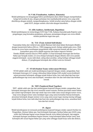 14. VAK (Visualization, Auditory, Kinestetic)
Model pebelajaran ini menganggap bahwa pembelajaran akan efektif dengan memperhatikan
  ketiga hal tersebut di atas, dengan perkataan lain manfaatkanlah potensi siwa yang telah
dimilikinya dengan melatih, mengembangkannya. Istilah tersebut sama halnya dengan istilah
                  pada SAVI, dengan somatic ekuivalen dengan kinesthetic.


                     15. AIR (Auditory, Intellectualy, Repetition)
Model pembelajaran ini mirip dengan SAVI dan VAK, bedanya hanyalah pada Repetisi yaitu
 pengulangan yang bermakna pendalama, perluasan, pemantapan dengan cara siswa dilatih
                            melalui pemberian tugas atau quis.


                            16. TAI (Team Assisted Individualy)
 Terjemahan bebas dari istilah di atas adalah Bantuan Individual dalam Kelompok (BidaK)
dengan karateristirk bahwa (Driver, 1980) tanggung jawab vbelajar adalah pada siswa. Oleh
karena itu siswa harus membangun pengetahuan tidak menerima bentuk jadi dari guru. Pola
            komunikasi guru-siswa adalah negosiasi dan bukan imposisi-intruksi.
  Sintaksi BidaK menurut Slavin (1985) adalah: (1) buat kelompok heterogen dan berikan
  bahan ajar berupak modul, (2) siswa belajar kelompok dengan dibantu oleh siswa pandai
 anggota kelompok secara individual, saling tukar jawaban, saling berbagi sehingga terjadi
              diskusi, (3) penghargaan kelompok dan refleksi serta tes formatif.



                     17. STAD (Student Teams Achievement Division)
  STAD adalah salah sati model pembelajaran koperatif dengan sintaks: pengarahan, buat
  kelompok heterogen (4-5 orang), diskusikan bahan belajar-LKS-modul secara kolabratif,
   sajian-presentasi kelompok sehingga terjadi diskusi kelas, kuis individual dan buat skor
  perkembangan tiap siswa atau kelompok, umumkan rekor tim dan individual dan berikan
                                          reward.


                             18. NHT (Numbered Head Together)
  NHT adalah salah satu tipe dari pembelajaran koperatif dengan sintaks: pengarahan, buat
kelompok heterogen dan tiap siswa memiliki nomor tertentu, berikan persoalan materi bahan
ajar (untuk tiap kelompok sama tapi untuk tiap siswa tidak sama sesuai dengan nomor siswa,
  tiasp siswa dengan nomor sama mendapat tugas yang sama) kemudian bekerja kelompok,
presentasi kelompok dengan nomnor siswa yang sama sesuai tugas masing-masing sehingga
terjadi diskusi kelas, kuis individual dan buat skor perkembangan tiap siswa, umumkan hasil
                                      kuis dan beri reward.


                                        19. Jigsaw
Model p[embeajaran ini termasuk pembelajaran koperatif dengan sintaks sepeerti berikut ini.
Pengarahan, iformasi bahan ajar, buat kelompok heterogen, berikan bahan ajar (LKS) yang
  terdiri dari beberapa bagian sesuai dengan banyak siswa dalam kelompok, tiap anggota
 kelompok bertugas membahasa bagian tertentu, tuiap kelompok bahan belajar sama, buat
kelompok ahli sesuai bagian bahan ajar yang sama sehingga terjadi kerja sama dan diskusi,
 