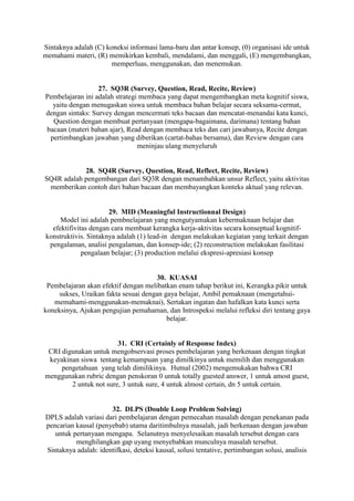 Sintaknya adalah (C) koneksi informasi lama-baru dan antar konsep, (0) organisasi ide untuk
memahami materi, (R) memikirkan kembali, mendalami, dan menggali, (E) mengembangkan,
                       memperluas, menggunakan, dan menemukan.


                  27. SQ3R (Survey, Question, Read, Recite, Review)
Pembelajaran ini adalah strategi membaca yang dapat mengembangkan meta kognitif siswa,
  yaitu dengan menugaskan siswa untuk membaca bahan belajar secara seksama-cermat,
dengan sintaks: Survey dengan mencermati teks bacaan dan mencatat-menandai kata kunci,
  Question dengan membuat pertanyaan (mengapa-bagaimana, darimana) tentang bahan
bacaan (materi bahan ajar), Read dengan membaca teks dan cari jawabanya, Recite dengan
 pertimbangkan jawaban yang diberikan (cartat-bahas bersama), dan Review dengan cara
                                meninjau ulang menyeluruh


            28. SQ4R (Survey, Question, Read, Reflect, Recite, Review)
SQ4R adalah pengembangan dari SQ3R dengan menambahkan unsur Reflect, yaitu aktivitas
 memberikan contoh dari bahan bacaan dan membayangkan konteks aktual yang relevan.


                      29. MID (Meaningful Instructionnal Design)
     Model ini adalah pembnelajaran yang mengutyamakan kebermaknaan belajar dan
  efektifivitas dengan cara membuat kerangka kerja-aktivitas secara konseptual kognitif-
konstruktivis. Sintaknya adalah (1) lead-in dengan melakukan kegiatan yang terkait dengan
 pengalaman, analisi pengalaman, dan konsep-ide; (2) reconstruction melakukan fasilitasi
             pengalaan belajar; (3) production melalui ekspresi-apresiasi konsep


                                      30. KUASAI
 Pembelajaran akan efektif dengan melibatkan enam tahap berikut ini, Kerangka pikir untuk
     sukses, Uraikan fakta sesuai dengan gaya belajar, Ambil pemaknaan (mengetahui-
   memahami-menggunakan-memaknai), Sertakan ingatan dan hafalkan kata kunci serta
koneksinya, Ajukan pengujian pemahaman, dan Introspeksi melalui refleksi diri tentang gaya
                                          belajar.


                        31. CRI (Certainly of Response Index)
 CRI digunakan untuk mengobservasi proses pembelajaran yang berkenaan dengan tingkat
 keyakinan siswa tentang kemampuan yang dimilkinya untuk memilih dan menggunakan
     pengetahuan yang telah dimilikinya. Hutnal (2002) mengemukakan bahwa CRI
menggunakan rubric dengan penskoran 0 untuk totally guested answer, 1 untuk amost guest,
        2 untuk not sure, 3 untuk sure, 4 untuk almost certain, dn 5 untuk certain.


                      32. DLPS (Double Loop Problem Solving)
DPLS adalah variasi dari pembelajaran dengan pemecahan masalah dengan penekanan pada
pencarian kausal (penyebab) utama daritimbulnya masalah, jadi berkenaan dengan jawaban
   untuk pertanyaan mengapa. Selanutnya menyelesaikan masalah tersebut dengan cara
          menghilangkan gap uyang menyebabkan munculnya masalah tersebut.
Sintaknya adalah: identifkasi, deteksi kausal, solusi tentative, pertimbangan solusi, analisis
 