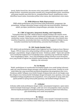 kausal, deteksi kausal lain, dan rencana solusi yang terpilih. Langkah penyelesdai maslah
sebagai berikurt: menuliskan pernyataan masalah awal, mengelompokkan gejala, menuliskan
   pernyataan masalah yang telah direvisi, mengidentifikasui kausal, imoplementasi solusi,
 identifikasi kausal utama, menemukan pilihan solusi utama, dan implementasi solusi utama.


                       33. DMR (Diskursus Multy Reprecentacy)
    DMR adalah pembelajaran yang berorientasi pada pembentukan, penggunaan, dan
  pemanfaatan berbagai representasi dengan setting kelas dan kerja kelompok. Sintaksnya
        adalah: persiapan, pendahuluan, pengemabangan, penerapan, dan penutup.


             34. CIRC (Cooperative, Integrated, Reading, and Composition)
    Terjemahan bebas dari CIRC adalah komposisi terpadu membaca dan menulis secara
  koperatif –kelompok. Sintaksnya adalah: membentuk kelompok heterogen 4 orang, guru
  memberikan wacana bahan bacaan sesuai dengan materi bahan ajar, siswa bekerja sama
  (membaca bergantian, menemukan kata kunci, memberikan tanggapan) terhadap wacana
      kemudian menuliskan hasil kolaboratifnya, presentasi hasil kelompok, refleksi.


                             35. IOC (Inside Outside Circle)
 IOC adalah mode pembelajaran dengan sistim lingkaran kecil dan lingkaran besar (Spencer
  Kagan, 1993) di mana siswa saling membagi informasi pada saat yang bersamaan dengan
pasangan yang berbeda dengan ssingkat dan teratur. Sintaksnya adalah: Separu dari sjumlah
 siswa membentuk lingkaran kecil menghadap keluar, separuhnya lagi membentuk lingkaran
   besar menghadap ke dalam, siswa yang berhadapan berbagi informasi secara bersamaan,
siswa yang berada di lingkran luar berputar keudian berbagi informasi kepada teman (baru) di
                                  depannya, dan seterusnya


                                      36. Tari Bambu
  Model pembelajaran ini memberuikan kesempatan kepada siswa untuk berbagi informasi
 pada saat yang bersamaan dengan pasangan yang berbeda secara teratur. Strategi ini cocok
  untuk bahan ajar yang memerlukan pertukaran pengalaman dan pengetahuan antar siswa.
 Sintaksnya adalah: Sebagian siswa berdiri berjajar di depoan kelas atau di sela bangku-meja
dan sebagian siswa lainnya berdiri berhadapan dengan kelompok siswa opertama, siswa yang
 berhadapan berbagi pengalkaman dan pengetahuan, siswa yang berdiri di ujung salah satui
      jajaran pindah ke ujunug lainnya pada jajarannya, dan kembali berbagai informasi.


                                    37. Artikulasi
Artikulasi adlah mode pembelajaran dengan sintaks: penyampaian konpetensi, sajian materi,
bentuk kelompok berpasangan sebangku, salah satu siswa menyampaikan materi yang baru
 diterima kepada pasangannya kemudian bergantian, presentasi di depan hasil diskusinya,
                      guru membimbing siswa untuk menyimpulkan.


                                     38. Debate
 Debat adalah model pembalajaranb dengan sisntaks: siswa menjadi 2 kelompok kemudian
 duduk berhadapan, siswa membaca materi bahan ajar untuk dicermati oleh masing-masing
 