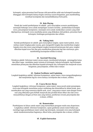 kelompok, sajian presentasi hasil bacaan oleh perwakilan salah satu kelompok kemudian
  ditanggapi oleh kelompok lainnya begitu setrusnya secara bergantian, guru membimbing
                  membuat kesimpulan dan menambahkannya biola perlu.


                                      39. Role Playing
     Sintak dari model pembelajaran ini adalah: guru menyiapkan scenario pembelajaran,
   menunjuk beberapa siswa untuk mempelajari scenario tersebut, pembentukan kelompok
   siswa, penyampaian kompetensi, menunjuk siswa untuk melakonkan scenario yang telah
dipelajarinya, kelompok siswa membahas peran yang dilakukan oleh pelakon, presentasi hasil
                       kelompok, bimbingan penimpoulan dan refleksi.


                                    40. Talking Stick
  Suintak pembelajaran ini adalah: guru menyiapkan tongkat, sajian materi pokok, siswa
  mebaca materi lengkap pada wacana, guru mengambil tongkat dan memberikan tongkat
  kepada siswa dan siswa yang kebagian tongkat menjawab pertanyaan dari guru, tongkat
   diberikan kepad siswa lain dan guru memberikan petanyaan lagi dan seterusnya, guru
                       membimbing kesimpulan-refleksi-evaluasi.


                                 41. Snowball Throwing
Sintaknya adalah: Informasi materi secara umum, membentuk kelompok, pemanggilan ketua
 dan diberi tugas membahas materi tertentu di kelompok, bekerja kelompok, tiap kelompok
menuliskan pertanyaan dan diberikan kepada kelompok lain, kelompok lain menjawab secara
                      bergantian, penyuimpulan, refleksi dan evaluasi


                       42. Student Facilitator and Explaining
Langkah-langkahnya adalah: informasi kompetensi, sajian materi, siswa mengembangkannya
         dan menjelaskan lagi ke siswa lainnya, kesimpulan dan evaluasi, refleksi.


                               43. Course Review Horay
 Langkah-langkahnya: informasi kompetensi, sajian materi, tanya jawab untuk pemantapan,
 siswa atau kelompok menuliskan nomor sembarang dan dimasukkan ke dalam kotak, guru
membacakan soal yang nomornya dipilih acak, siswa yang punya nomor sama dengan nomor
    soal yang dibacakan guru berhak menjawab jika jawaban benar diberi skor dan siswa
  menyambutnya dengan yel hore atau yang lainnya, pemberian reward, penyimpulan dan
                                    evaluasi, refleksi.


                                  44. Demostration
 Pembelajaran ini khusu untuk materi yang memerlukan peragaan media atau eksperimen.
   Langkahnya adalah: informasi kompetensi, sajian gambaran umum materi bahan ajar,
 membagi tugas pembahasan materi untuk tiap kelompok, menunjuk siswa atau kelompok
  untuk mendemonstrasikan bagiannya, dikusi kelas, penyimpulan dan evaluasi, refleksi.


                                45. Explicit Instruction
 
