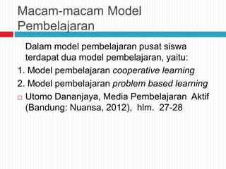 Macam-macam Model
Pembelajaran
Dalam model pembelajaran pusat siswa
terdapat dua model pembelajaran, yaitu:
1. Model pembelajaran cooperative learning
2. Model pembelajaran problem based learning
 Utomo Dananjaya, Media Pembelajaran Aktif
(Bandung: Nuansa, 2012), hlm. 27-28
 