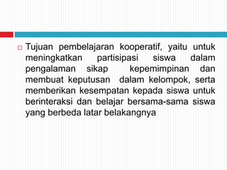  Tujuan pembelajaran kooperatif, yaitu untuk
meningkatkan partisipasi siswa dalam
pengalaman sikap kepemimpinan dan
membuat keputusan dalam kelompok, serta
memberikan kesempatan kepada siswa untuk
berinteraksi dan belajar bersama-sama siswa
yang berbeda latar belakangnya
 