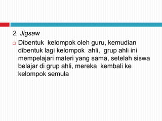 2. Jigsaw
 Dibentuk kelompok oleh guru, kemudian
dibentuk lagi kelompok ahli, grup ahli ini
mempelajari materi yang sama, setelah siswa
belajar di grup ahli, mereka kembali ke
kelompok semula
 