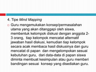 4. Tipe Mind Mapping
 Guru mengemukakan konsep/permasalahan
utama yang akan ditanggapi oleh siswa,
membentuk kelompok diskusi dengan anggota 2-
3 orang, tiap kelompok mencatat alternatif
jawaban hasil diskusi, kemudian tiap kelompok
secara acak membaca hasil diskusinya dan guru
mencatat di papan dan mengelompokan sesuai
kebutuhan guru, dari data-data di papan siswa
diminta membuat kesimpulan atau guru memberi
bandingan sesuai konsep yang disediakan guru.
 