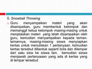 5. Snowball Throwing
 Guru menyampaikan materi yang akan
disampaikan, guru membentuk kelompok dan
memanggil ketua kelompok masing-masing untuk
menjelaskan materi yang telah disampaikan oleh
guru, kemudian menyampaikan kepada teman-
temannya, masing-masing siswa menyiapkan
kertas untuk menuliskan 1 pertanyaan, kemudian
kertas tersebut dibentuk seperti bola dan dilempar
dari satu sisw ke siswa lain, kemudian siswa
menjawab pertanyaaan yang ada di kertas yang
di lempar tersebut.
 