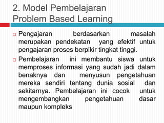 2. Model Pembelajaran
Problem Based Learning
 Pengajaran berdasarkan masalah
merupakan pendekatan yang efektif untuk
pengajaran proses berpikir tingkat tinggi.
 Pembelajaran ini membantu siswa untuk
memproses informasi yang sudah jadi dalam
benaknya dan menyusun pengetahuan
mereka sendiri tentang dunia sosial dan
sekitarnya. Pembelajaran ini cocok untuk
mengembangkan pengetahuan dasar
maupun kompleks
 