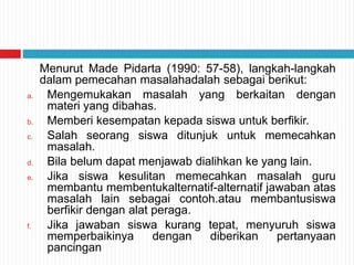 Menurut Made Pidarta (1990: 57-58), langkah-langkah
dalam pemecahan masalahadalah sebagai berikut:
a. Mengemukakan masalah yang berkaitan dengan
materi yang dibahas.
b. Memberi kesempatan kepada siswa untuk berfikir.
c. Salah seorang siswa ditunjuk untuk memecahkan
masalah.
d. Bila belum dapat menjawab dialihkan ke yang lain.
e. Jika siswa kesulitan memecahkan masalah guru
membantu membentukalternatif-alternatif jawaban atas
masalah lain sebagai contoh.atau membantusiswa
berfikir dengan alat peraga.
f. Jika jawaban siswa kurang tepat, menyuruh siswa
memperbaikinya dengan diberikan pertanyaan
pancingan
 