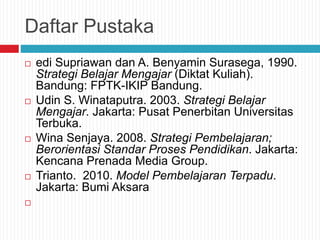 Daftar Pustaka
 edi Supriawan dan A. Benyamin Surasega, 1990.
Strategi Belajar Mengajar (Diktat Kuliah).
Bandung: FPTK-IKIP Bandung.
 Udin S. Winataputra. 2003. Strategi Belajar
Mengajar. Jakarta: Pusat Penerbitan Universitas
Terbuka.
 Wina Senjaya. 2008. Strategi Pembelajaran;
Berorientasi Standar Proses Pendidikan. Jakarta:
Kencana Prenada Media Group.
 Trianto. 2010. Model Pembelajaran Terpadu.
Jakarta: Bumi Aksara

 