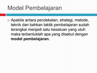 Model Pembelajaran
 Apabila antara pendekatan, strategi, metode,
teknik dan bahkan taktik pembelajaran sudah
terangkai menjadi satu kesatuan yang utuh
maka terbentuklah apa yang disebut dengan
model pembelajaran.
 