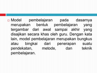  Model pembelajaran pada dasarnya
merupakan bentuk pembelajaran yang
tergambar dari awal sampai akhir yang
disajikan secara khas oleh guru. Dengan kata
lain, model pembelajaran merupakan bungkus
atau bingkai dari penerapan suatu
pendekatan, metode, dan teknik
pembelajaran.
 