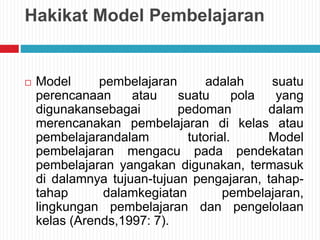Hakikat Model Pembelajaran
 Model pembelajaran adalah suatu
perencanaan atau suatu pola yang
digunakansebagai pedoman dalam
merencanakan pembelajaran di kelas atau
pembelajarandalam tutorial. Model
pembelajaran mengacu pada pendekatan
pembelajaran yangakan digunakan, termasuk
di dalamnya tujuan-tujuan pengajaran, tahap-
tahap dalamkegiatan pembelajaran,
lingkungan pembelajaran dan pengelolaan
kelas (Arends,1997: 7).
 