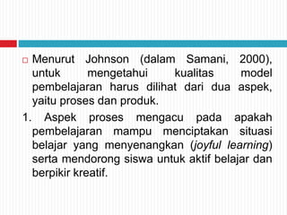  Menurut Johnson (dalam Samani, 2000),
untuk mengetahui kualitas model
pembelajaran harus dilihat dari dua aspek,
yaitu proses dan produk.
1. Aspek proses mengacu pada apakah
pembelajaran mampu menciptakan situasi
belajar yang menyenangkan (joyful learning)
serta mendorong siswa untuk aktif belajar dan
berpikir kreatif.
 