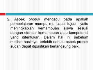 2. Aspek produk mengacu pada apakah
pembelajaran mampu mencapai tujuan, yaitu
meningkatkan kemampuan siswa sesuai
dengan standar kemampuan atau kompetensi
yang ditentukan. Dalam hal ini sebelum
melihat hasilnya, terlebih dahulu aspek proses
sudah dapat dipastikan berlangsung baik.
 
