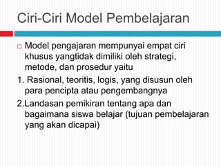 Ciri-Ciri Model Pembelajaran
 Model pengajaran mempunyai empat ciri
khusus yangtidak dimiliki oleh strategi,
metode, dan prosedur yaitu
1. Rasional, teoritis, logis, yang disusun oleh
para pencipta atau pengembangnya
2.Landasan pemikiran tentang apa dan
bagaimana siswa belajar (tujuan pembelajaran
yang akan dicapai)
 