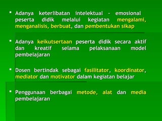  Adanya keterlibatan intelektual – emosional
Adanya keterlibatan intelektual – emosional
peserta didik
peserta didik melalui kegiatan
melalui kegiatan mengalami,
mengalami,
menganalisis, berbuat
menganalisis, berbuat, dan
, dan pembentukan sikap
pembentukan sikap
 Adanya
Adanya keikutsertaan
keikutsertaan peserta didik
peserta didik secara aktif
secara aktif
dan kreatif selama pelaksanaan model
dan kreatif selama pelaksanaan model
pembelajaran
pembelajaran
 Dosen
Dosen bertindak sebagai
bertindak sebagai fasilitator
fasilitator,
, koordinator
koordinator,
,
mediator
mediator dan
dan motivator
motivator dalam
dalam kegiatan belajar
kegiatan belajar
 P
Penggunaan berbagai
enggunaan berbagai metode, alat
metode, alat dan
dan media
media
pembelajaran
pembelajaran
 
