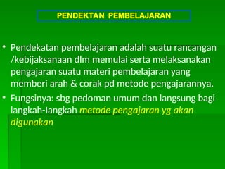 • Pendekatan pembelajaran adalah suatu rancangan
/kebijaksanaan dlm memulai serta melaksanakan
pengajaran suatu materi pembelajaran yang
memberi arah & corak pd metode pengajarannya.
• Fungsinya: sbg pedoman umum dan langsung bagi
langkah-Iangkah metode pengajaran yg akan
digunakan
PENDEKTAN PEMBELAJARAN
 