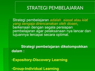 STRATEGI PEMBELAJARAN
Strategi pembelajaran adalah siasat atau kiat
yang sengaja direncanakan oleh dosen,
berkenaan dengan segala persiapan
pembelajaran agar pelaksanaan nya lancar dan
tujuannya tercapai secara optimal.
Strategi pembelajaran dikelompokkan
dalam :
-Expository-Discovery Learning
-Group-Individual Learning
 