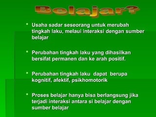  Usaha sadar seseorang untuk merubah
Usaha sadar seseorang untuk merubah
tingkah laku, melaui interaksi dengan sumber
tingkah laku, melaui interaksi dengan sumber
belajar
belajar
 Perubahan tingkah laku yang dihasilkan
Perubahan tingkah laku yang dihasilkan
bersifat permanen dan ke arah positif.
bersifat permanen dan ke arah positif.
 Perubahan tingkah laku dapat berupa
Perubahan tingkah laku dapat berupa
kogni
kognit
tif, afektif, psikhomotorik
if, afektif, psikhomotorik
 Proses belajar hanya bisa berlangsung jika
Proses belajar hanya bisa berlangsung jika
terjadi interaksi antara si belajar dengan
terjadi interaksi antara si belajar dengan
sumber belajar
sumber belajar
 