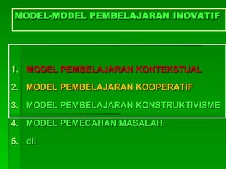 MODEL-MODEL PEMBELAJARAN INOVATIF
MODEL-MODEL PEMBELAJARAN INOVATIF
1.
1. MODEL PEMBELAJARAN KONTEKSTUAL
MODEL PEMBELAJARAN KONTEKSTUAL
2.
2. MODEL PEMBELAJARAN KOOPERATIF
MODEL PEMBELAJARAN KOOPERATIF
3.
3. MODEL PEMBELAJARAN KONSTRUKTIVISME
MODEL PEMBELAJARAN KONSTRUKTIVISME
4.
4. MODEL PEMECAHAN MASALAH
MODEL PEMECAHAN MASALAH
5.
5. dll
dll
 