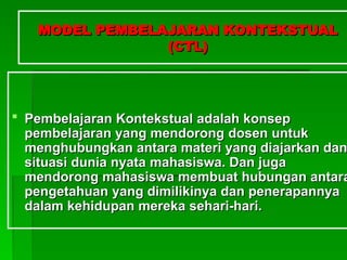 MODEL PEMBELAJARAN KONTEKSTUAL
MODEL PEMBELAJARAN KONTEKSTUAL
(CTL)
(CTL)
 Pembelajaran Kontekstual adalah konsep
Pembelajaran Kontekstual adalah konsep
pembelajaran yang mendorong
pembelajaran yang mendorong dosen
dosen untuk
untuk
menghubungkan antara materi yang diajarkan dan
menghubungkan antara materi yang diajarkan dan
situasi dunia nyata
situasi dunia nyata maha
mahasiswa. Dan juga
siswa. Dan juga
mendorong
mendorong maha
mahasiswa membuat hubungan antara
siswa membuat hubungan antara
pengetahuan yang dimilikinya dan penerapannya
pengetahuan yang dimilikinya dan penerapannya
dalam kehidupan mereka sehari-hari.
dalam kehidupan mereka sehari-hari.
 