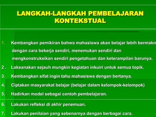 LANGKAH-LANGKAH PEMBELAJARAN
LANGKAH-LANGKAH PEMBELAJARAN
KONTEKSTUAL
KONTEKSTUAL
1.
1. Kembangkan pemikiran bahwa
Kembangkan pemikiran bahwa mahasiswa
mahasiswa akan belajar lebih bermakn
akan belajar lebih bermakn
dengan cara bekerja sendiri, menemukan sendiri dan
dengan cara bekerja sendiri, menemukan sendiri dan
mengkonstruksikan sendiri pengetahuan dan keterampilan barunya.
mengkonstruksikan sendiri pengetahuan dan keterampilan barunya.
2 .
2 . Laksanakan sejauh mungkin kegiatan inkuiri untuk semua topik.
Laksanakan sejauh mungkin kegiatan inkuiri untuk semua topik.
3.
3. Kembangkan sifat ingin tahu
Kembangkan sifat ingin tahu maha
mahasiswa dengan bertanya.
siswa dengan bertanya.
4.
4. Ciptakan masyarakat belajar (belajar dalam kelompok-kelompok)
Ciptakan masyarakat belajar (belajar dalam kelompok-kelompok)
5.
5. Hadirkan model sebagai contoh pembelajaran.
Hadirkan model sebagai contoh pembelajaran.
6.
6. Lakukan refleksi di akhir penemuan
Lakukan refleksi di akhir penemuan.
.
7.
7. Lakukan penilaian yang sebenarnya dengan berbagai cara.
Lakukan penilaian yang sebenarnya dengan berbagai cara.
 