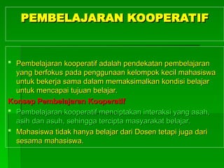PEMBELAJARAN KOOPERATIF
PEMBELAJARAN KOOPERATIF
 Pembelajaran kooperatif adalah pendekatan pembelajaran
Pembelajaran kooperatif adalah pendekatan pembelajaran
yang berfokus pada penggunaan kelompok kecil
yang berfokus pada penggunaan kelompok kecil maha
mahasiswa
siswa
untuk bekerja sama dalam memaksimalkan kondisi belajar
untuk bekerja sama dalam memaksimalkan kondisi belajar
untuk mencapai tujuan belajar.
untuk mencapai tujuan belajar.
Konsep Pembelajaran Kooperatif
Konsep Pembelajaran Kooperatif
 Pembelajaran kooperatif menciptakan interaksi yang asah,
Pembelajaran kooperatif menciptakan interaksi yang asah,
asih dan asuh, sehingga tercipta masyarakat belajar.
asih dan asuh, sehingga tercipta masyarakat belajar.
 Mahas
Mahasiswa tidak hanya belajar dari
iswa tidak hanya belajar dari Dosen
Dosen tetapi juga dari
tetapi juga dari
sesama
sesama maha
mahasiswa.
siswa.
 