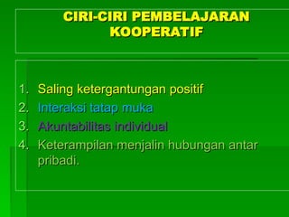 CIRI-CIRI PEMBELAJARAN
CIRI-CIRI PEMBELAJARAN
KOOPERATIF
KOOPERATIF
1.
1. Saling ketergantungan positif
Saling ketergantungan positif
2.
2. Interaksi tatap muka
Interaksi tatap muka
3.
3. Akuntabilitas individual
Akuntabilitas individual
4.
4. Keterampilan menjalin hubungan antar
Keterampilan menjalin hubungan antar
pribadi.
pribadi.
 