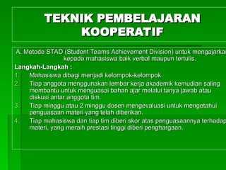TEKNIK PEMBELAJARAN
TEKNIK PEMBELAJARAN
KOOPERATIF
KOOPERATIF
A.
A. Metode STAD (Student
Metode STAD (Student Teams
Teams Achievement Division) untuk mengajarkan
Achievement Division) untuk mengajarkan
kepada
kepada maha
mahasiswa baik verbal maupun tertulis.
siswa baik verbal maupun tertulis.
Langkah-Langkah :
Langkah-Langkah :
1.
1. Mahas
Mahasiswa dibagi menjadi kelompok-kelompok.
iswa dibagi menjadi kelompok-kelompok.
2.
2. Tiap anggota menggunakan lembar kerja akademik kemudian saling
Tiap anggota menggunakan lembar kerja akademik kemudian saling
membantu untuk menguasai bahan ajar melalui tanya jawab atau
membantu untuk menguasai bahan ajar melalui tanya jawab atau
diskusi
diskusi antar anggota tim
antar anggota tim.
.
3.
3. Tiap minggu atau 2 minggu
Tiap minggu atau 2 minggu dosen
dosen mengevaluasi untuk mengetahui
mengevaluasi untuk mengetahui
penguasaan materi
penguasaan materi yang telah diberikan
yang telah diberikan.
.
4.
4. Tiap
Tiap maha
mahasiswa dan tiap tim diberi skor atas penguasaannya terhadap
siswa dan tiap tim diberi skor atas penguasaannya terhadap
materi, yang meraih prestasi tinggi diberi penghargaan.
materi, yang meraih prestasi tinggi diberi penghargaan.
 