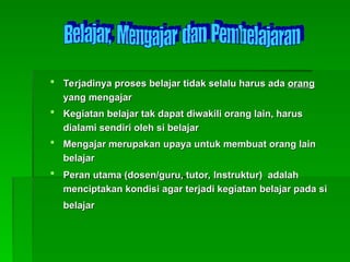  Terjadinya proses belajar tidak selalu harus ada
Terjadinya proses belajar tidak selalu harus ada orang
orang
yang mengajar
yang mengajar
 Kegiatan belajar tak dapat diwakili orang lain, harus
Kegiatan belajar tak dapat diwakili orang lain, harus
dialami sendiri oleh si belajar
dialami sendiri oleh si belajar
 Mengajar merupakan upaya untuk membuat orang lain
Mengajar merupakan upaya untuk membuat orang lain
belajar
belajar
 Peran utama (
Peran utama (dosen/
dosen/guru, tutor,
guru, tutor, Instruktur
Instruktur) adalah
) adalah
menciptakan kondisi agar terjadi kegiatan belajar pada si
menciptakan kondisi agar terjadi kegiatan belajar pada si
belajar
belajar
 