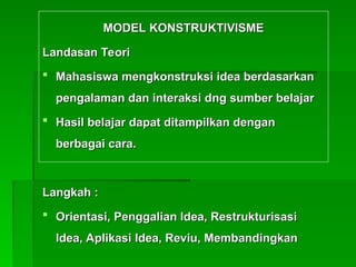 MODEL KONSTRUKTIVISME
MODEL KONSTRUKTIVISME
Landasan Teori
Landasan Teori
 Mahas
Mahasiswa mengkonstruksi idea berdasarkan
iswa mengkonstruksi idea berdasarkan
pengalaman dan interaksi d
pengalaman dan interaksi dn
ng sumber belajar
g sumber belajar
 Hasil belajar dapat ditampilkan dengan
Hasil belajar dapat ditampilkan dengan
berbagai cara.
berbagai cara.
Langkah :
Langkah :
 Orientasi, Penggalian Idea, Restrukturisasi
Orientasi, Penggalian Idea, Restrukturisasi
Idea, Aplikasi Idea, Reviu, Membandingkan
Idea, Aplikasi Idea, Reviu, Membandingkan
 