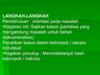 LANGKAH-LANGKAH
Pendahuluan : orientasi pada masalah
•Kegiatan inti :Sajikan kasus (peristiwa yang
mengandung masalah untuk bahan
diskusi/analisis)
Pecahkan kasus dalam kelompok / secara
individual
•Kegiatan penutup : Menindaklanjuti hasil
kelompok / individu
 