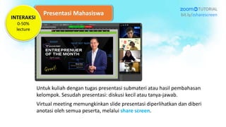 Presentasi Mahasiswa
Untuk kuliah dengan tugas presentasi submateri atau hasil pembahasan
kelompok. Sesudah presentasi: diskusi kecil atau tanya-jawab.
Virtual meeting memungkinkan slide presentasi diperlihatkan dan diberi
anotasi oleh semua peserta, melalui share screen.
TUTORIAL
bit.ly/zsharescreen
INTERAKSI
0-50%
lecture
 