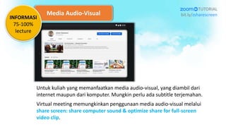 Media Audio-Visual
Untuk kuliah yang memanfaatkan media audio-visual, yang diambil dari
internet maupun dari komputer. Mungkin perlu ada subtitle terjemahan.
Virtual meeting memungkinkan penggunaan media audio-visual melalui
share screen: share computer sound & optimize share for full-screen
video clip.
TUTORIAL
bit.ly/zsharescreen
INFORMASI
75-100%
lecture
 