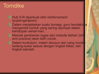 Torndike Hub S-R diperkuat oleh reinforcement (pujian/ganjaran) Dalam menjelaskan suatu konsep, guru hendaknya mengambil contoh yang sering dijumpai dalam kehidupan sehari-hari.  Metode pemberian tugas dan metode latihan (drill and practice) akan lebh cocok. Dalam kurikulum, materi disusun dari yang mudah-sedang-sukar sesuai dengan tingkat kelas, dan tingkat sekolah.  